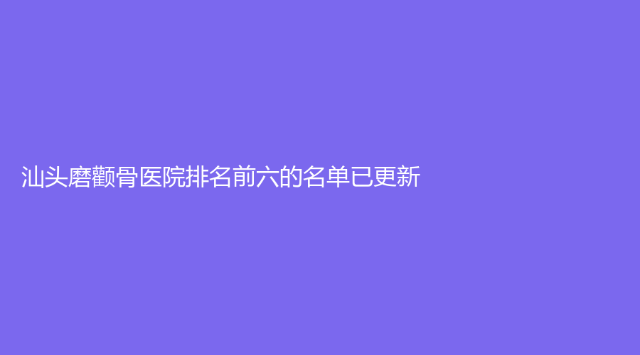汕头磨颧骨医院排名前六的名单已更新！