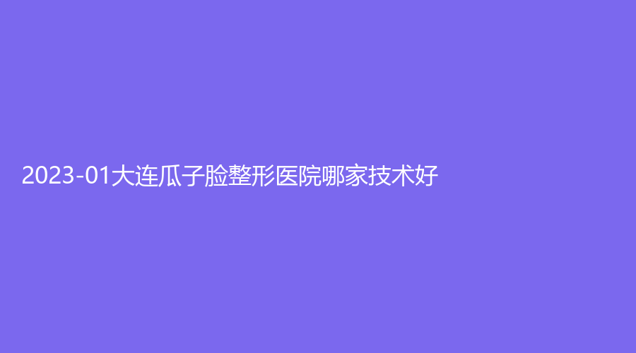 2023-01大连瓜子脸整形医院哪家技术好？