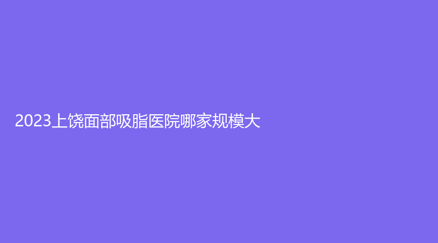 2023上饶面部吸脂医院哪家规模大？