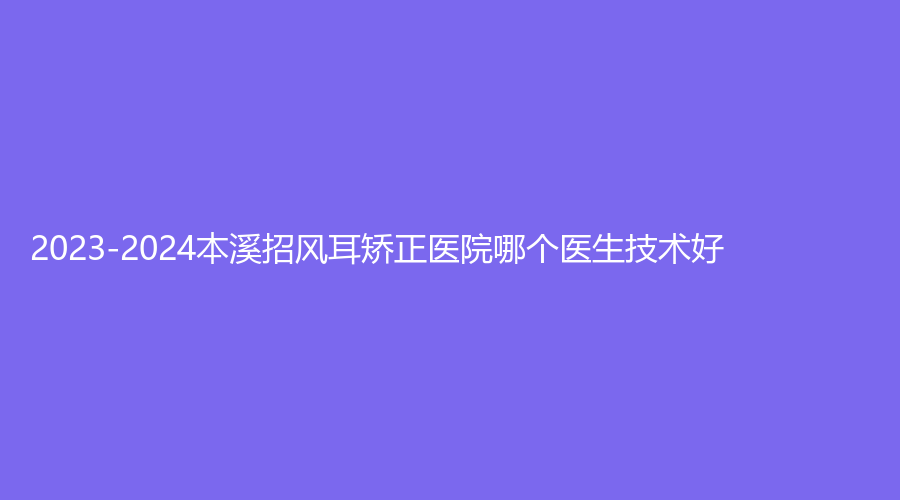 2023-2024本溪招风耳矫正医院哪个医生技术好？