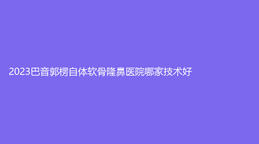 2023巴音郭楞自体软骨隆鼻医院哪家技术好？