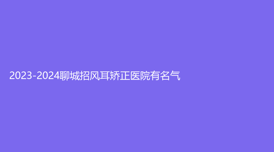 2023-2024聊城招风耳矫正医院有名气？