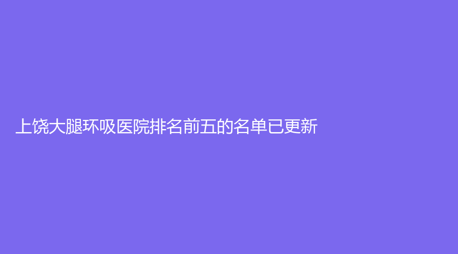 上饶大腿环吸医院排名前五的名单已更新！