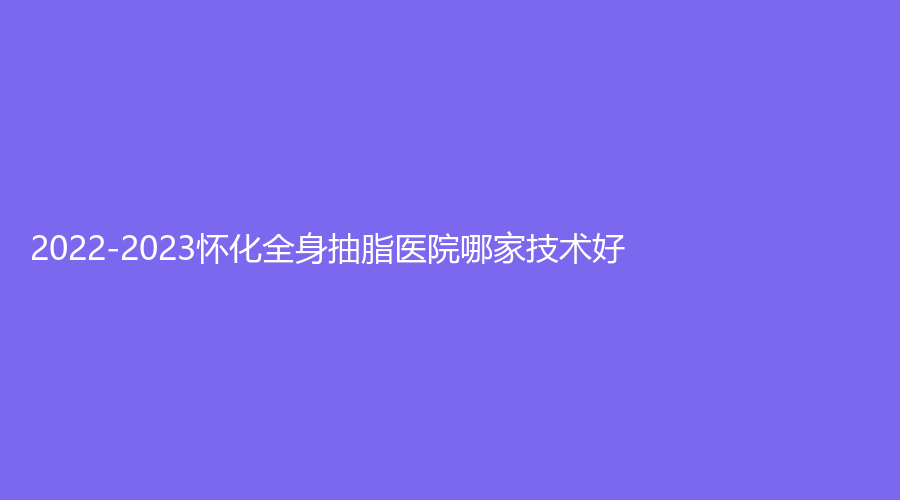 2022-2023怀化全身抽脂医院哪家技术好？