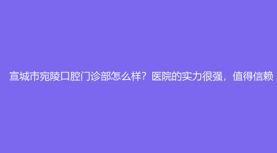宣城市宛陵口腔门诊部怎么样,医院的实力很强，值得信赖,