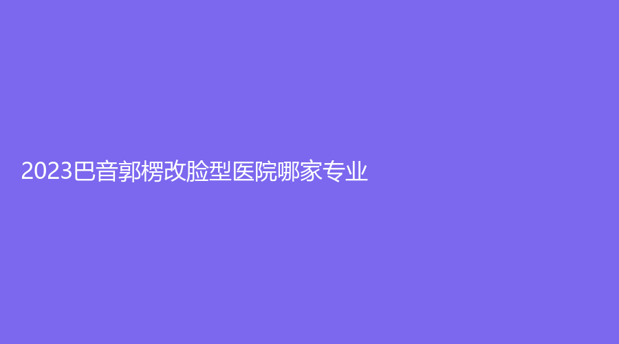 2023巴音郭楞改脸型医院哪家专业？