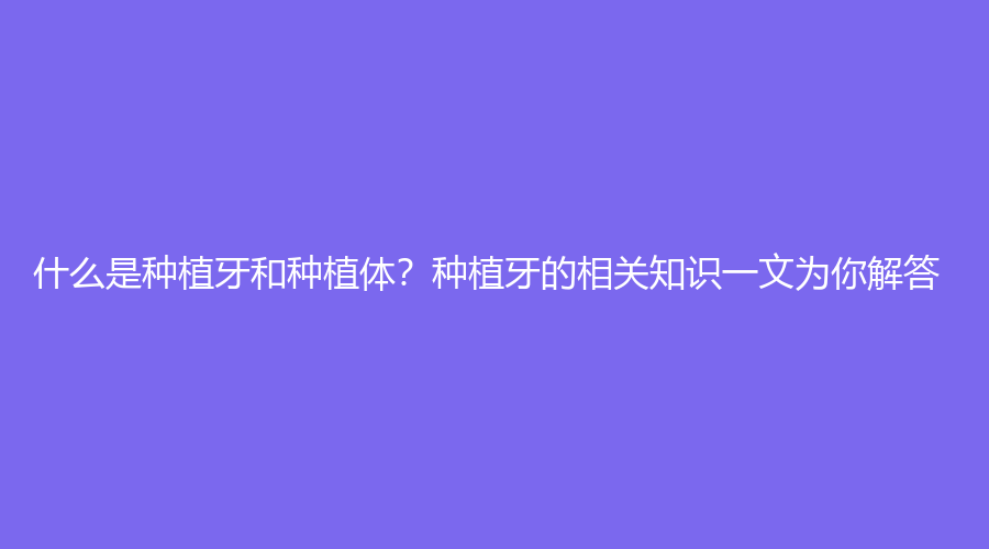 什么是种植牙和种植体？种植牙的相关知识一文为你解答！
