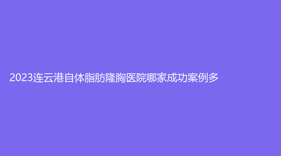 2023连云港自体脂肪隆胸医院哪家成功案例多？