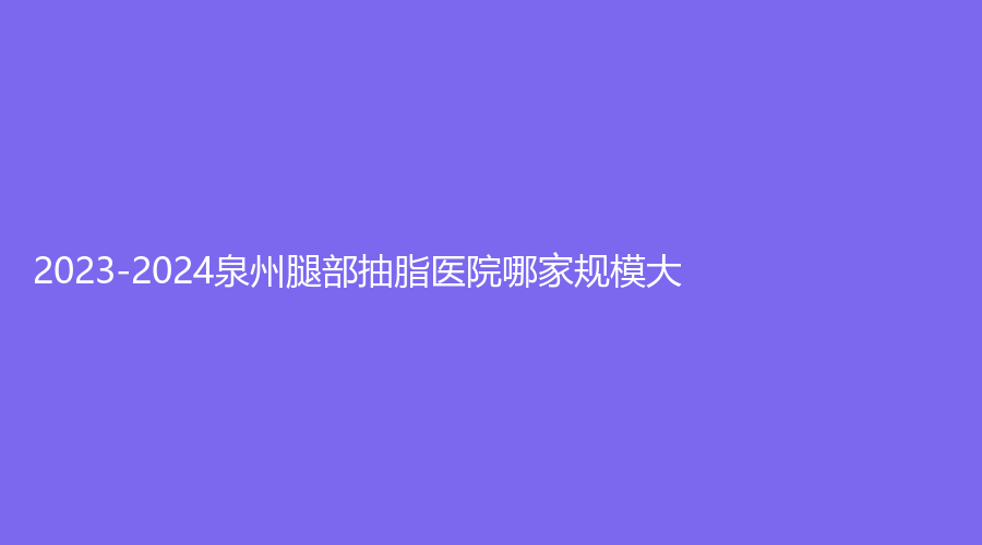 2023-2024泉州腿部抽脂医院哪家规模大？