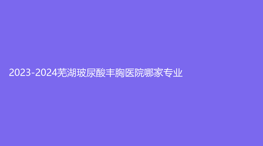2023-2024芜湖玻尿酸丰胸医院哪家专业？
