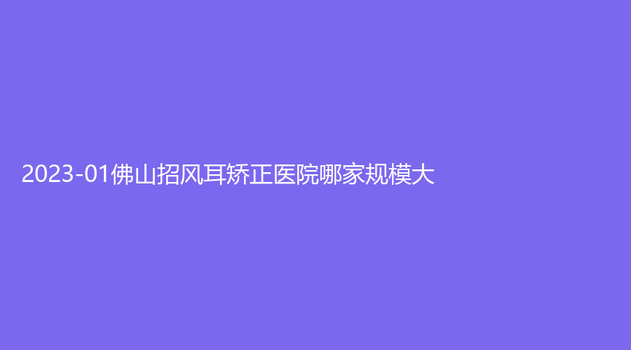 2023-01佛山招风耳矫正医院哪家规模大？