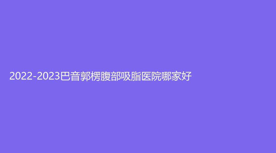 2022-2023巴音郭楞腹部吸脂医院哪家好？