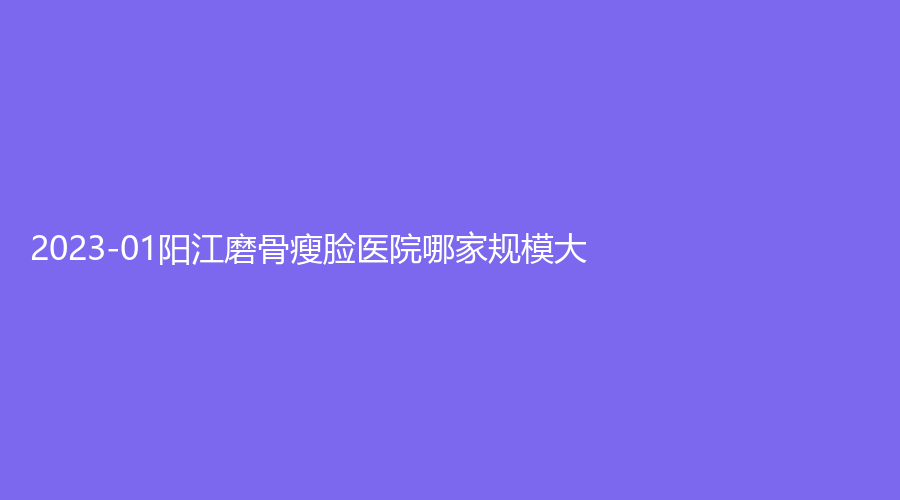 2023-01阳江磨骨瘦脸医院哪家规模大？