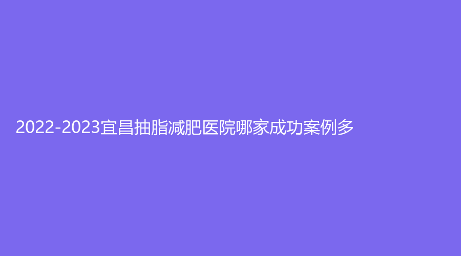 2022-2023宜昌抽脂减肥医院哪家成功案例多？