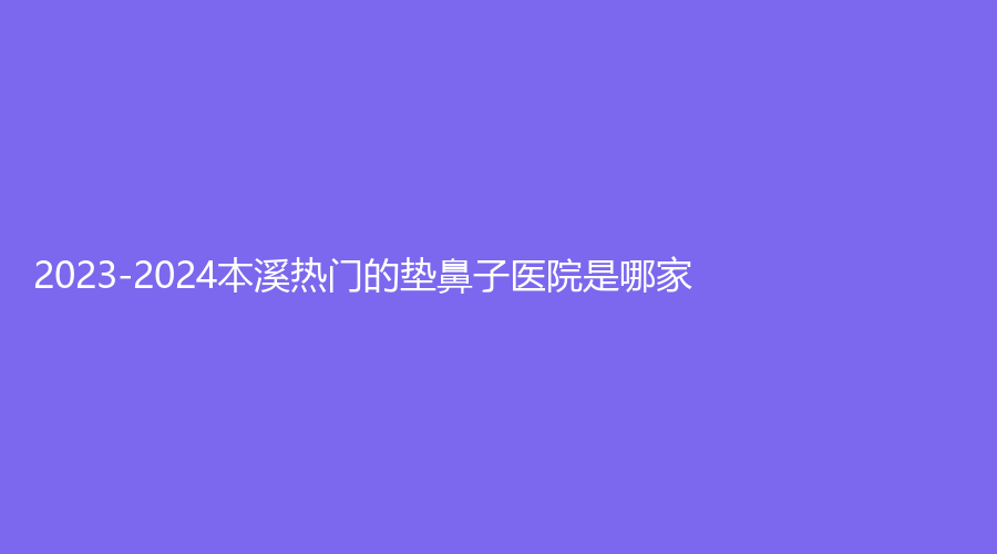 2023-2024本溪热门的垫鼻子医院是哪家？