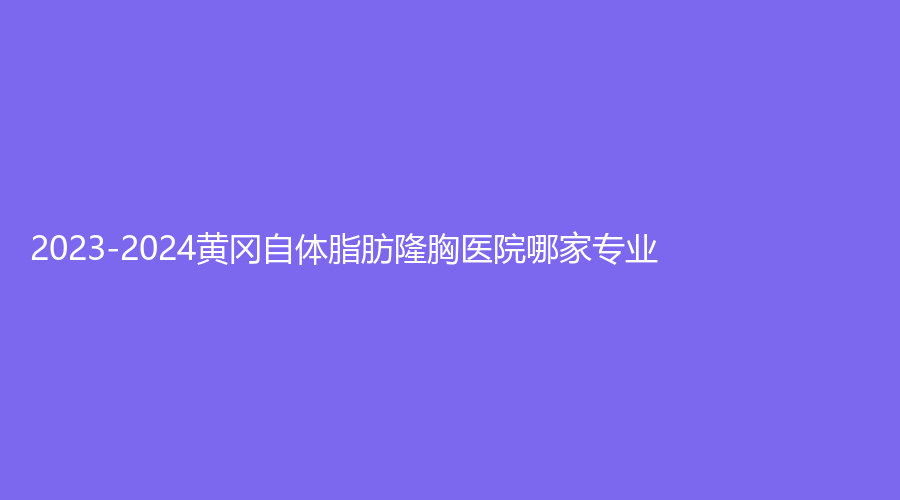 2023-2024黄冈自体脂肪隆胸医院哪家专业？