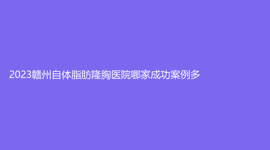 2023赣州自体脂肪隆胸医院哪家成功案例多？