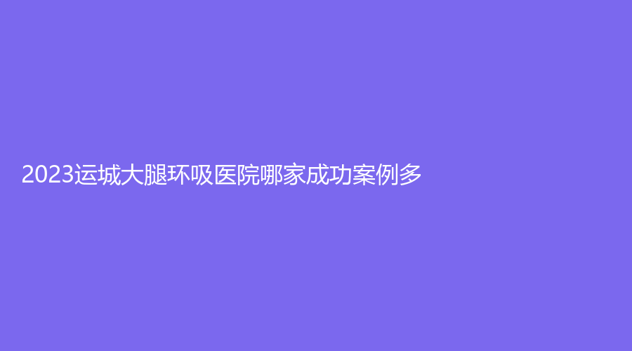 2023运城大腿环吸医院哪家成功案例多？