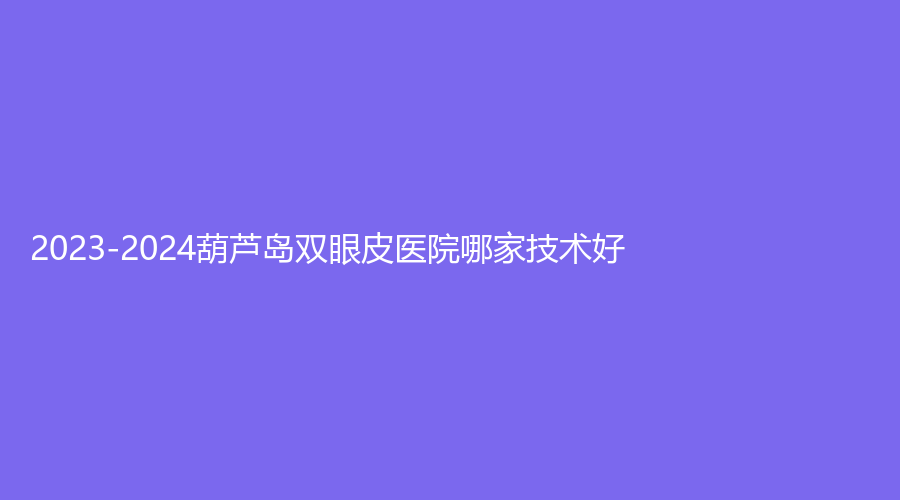 2023-2024葫芦岛双眼皮医院哪家技术好？
