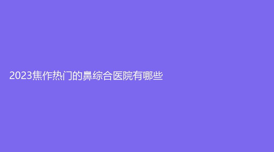 2023焦作热门的鼻综合医院有哪些？