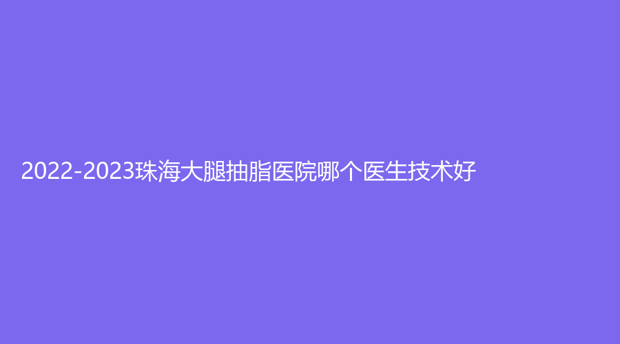 2022-2023珠海大腿抽脂医院哪个医生技术好？