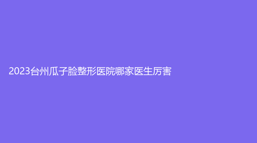 2023台州瓜子脸整形医院哪家医生厉害？
