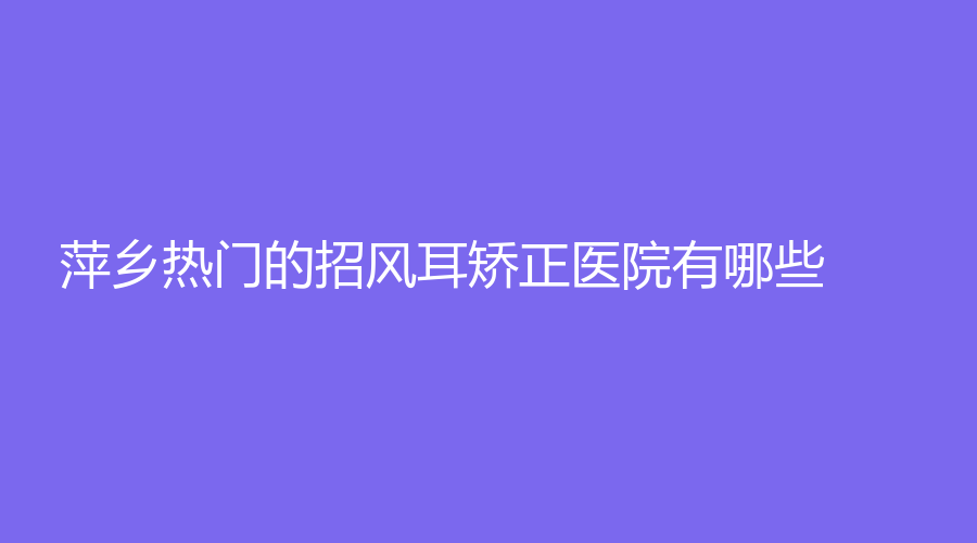 萍乡热门的招风耳矫正医院有哪些？