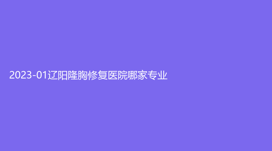 2023-01辽阳隆胸修复医院哪家专业？
