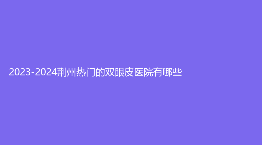 2023-2024荆州热门的双眼皮医院有哪些？