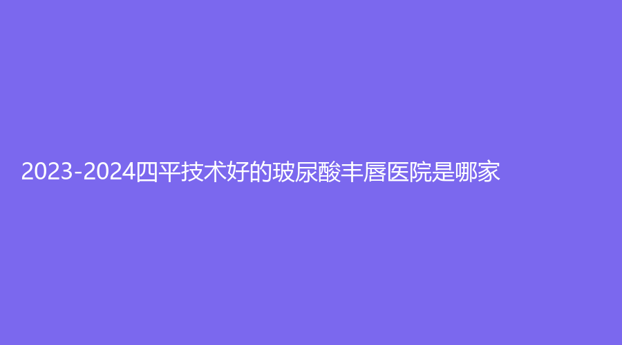 2023-2024四平技术好的玻尿酸丰唇医院是哪家？