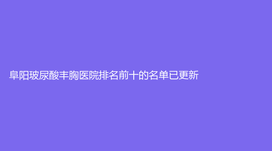 阜阳玻尿酸丰胸医院排名前十的名单已更新！