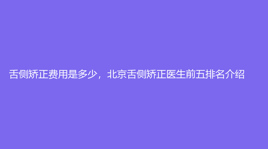 舌侧矫正费用是多少，北京舌侧矫正医生前五排名介绍