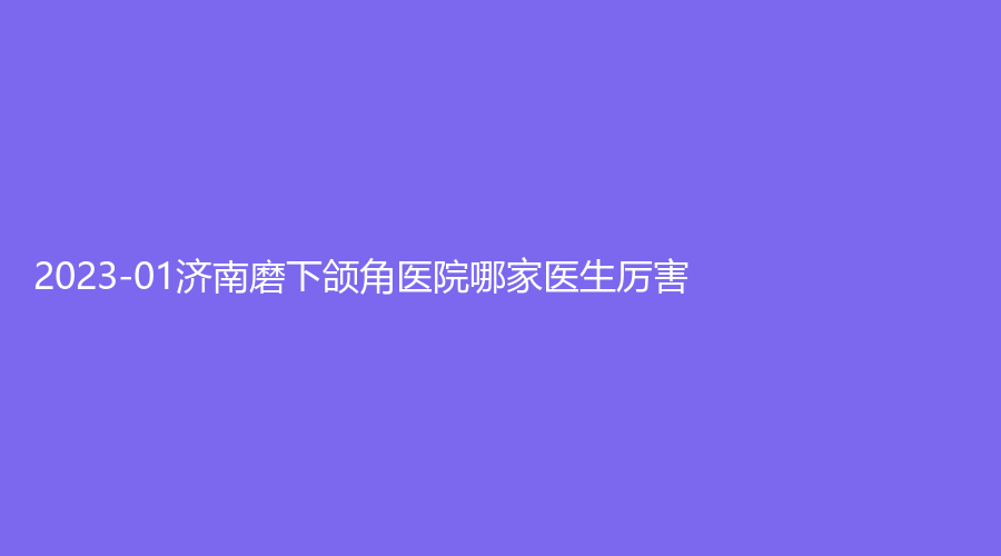 2023-01济南磨下颌角医院哪家医生厉害？