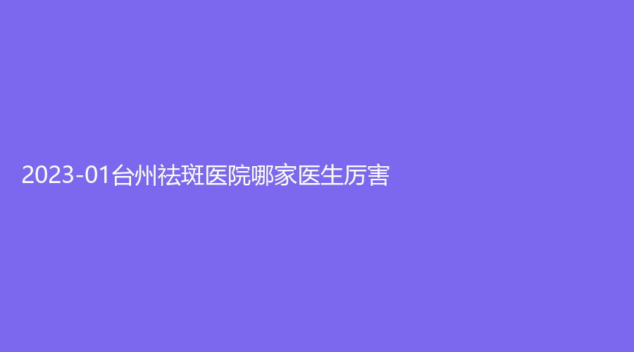 2023-01台州祛斑医院哪家医生厉害？