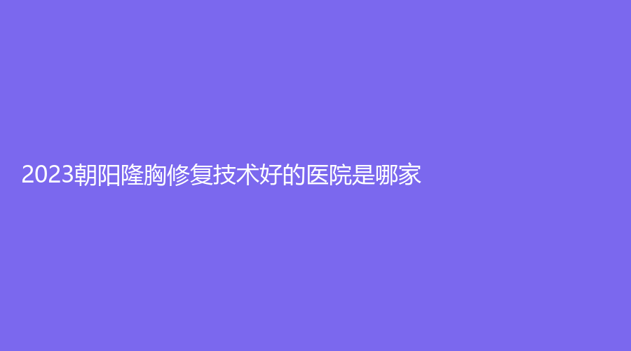 2023朝阳隆胸修复技术好的医院是哪家？