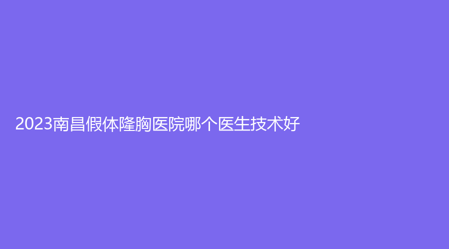 2023南昌假体隆胸医院哪个医生技术好？