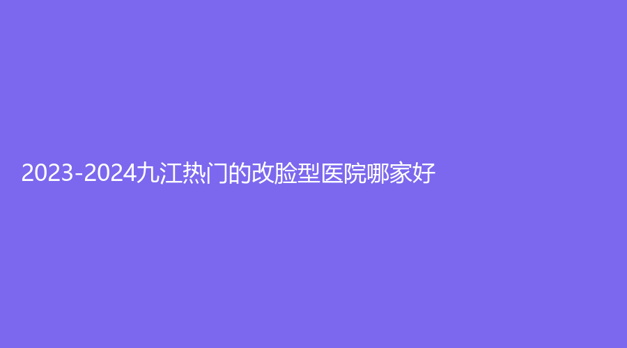2023-2024九江热门的改脸型医院哪家好？