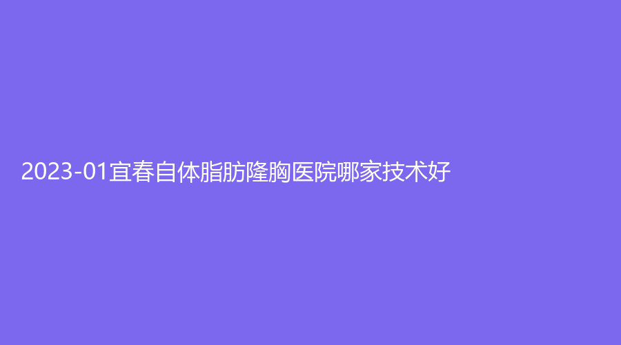 2023-01宜春自体脂肪隆胸医院哪家技术好？