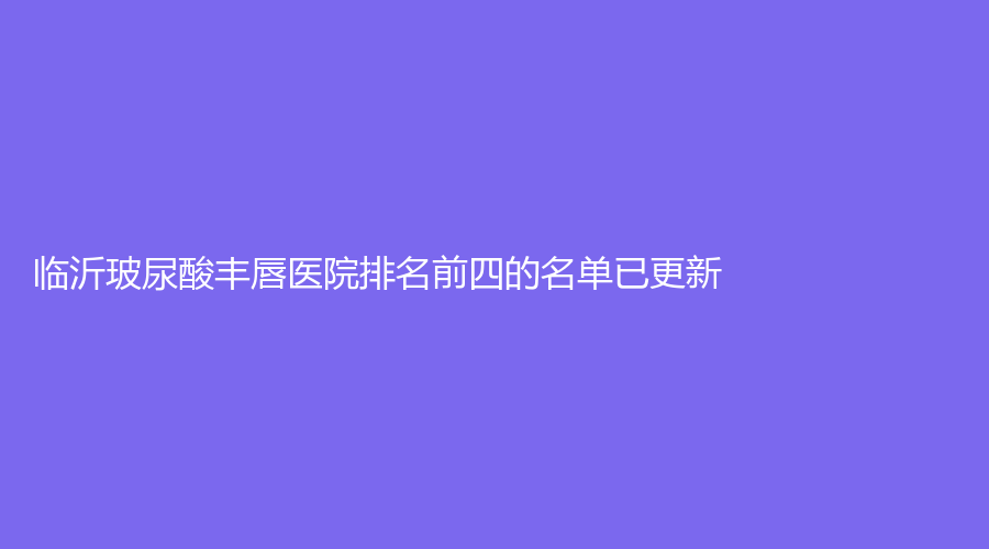 临沂玻尿酸丰唇医院排名前四的名单已更新！