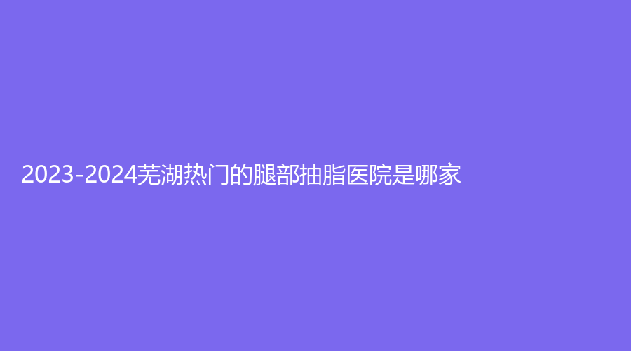 2023-2024芜湖热门的腿部抽脂医院是哪家？