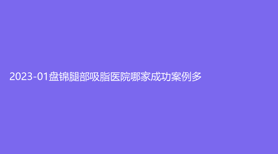 2023-01盘锦腿部吸脂医院哪家成功案例多？