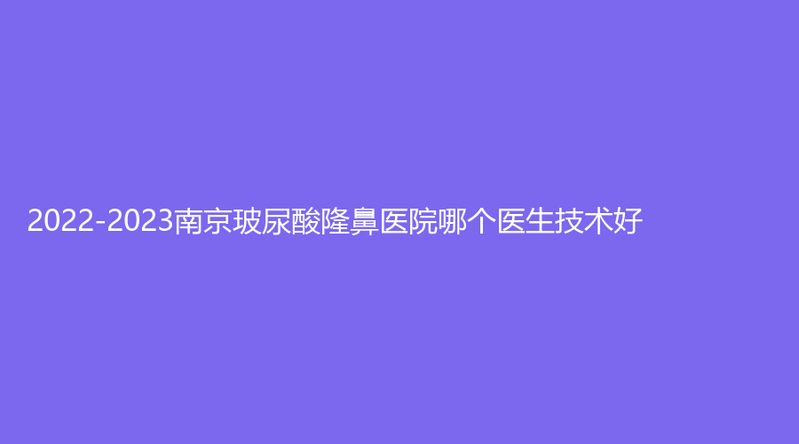 2022-2023南京玻尿酸隆鼻医院哪个医生技术好？