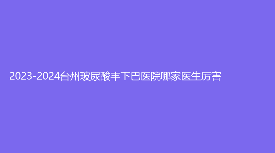 2023-2024台州玻尿酸丰下巴医院哪家医生厉害？