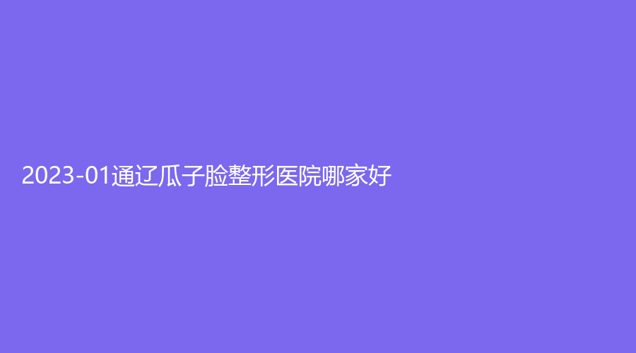 2023-01通辽瓜子脸整形医院哪家好？