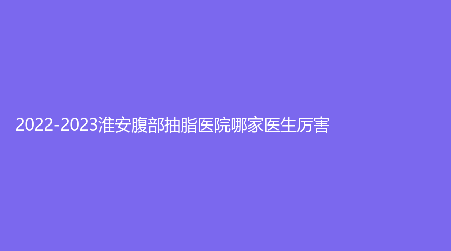 2022-2023淮安腹部抽脂医院哪家医生厉害？