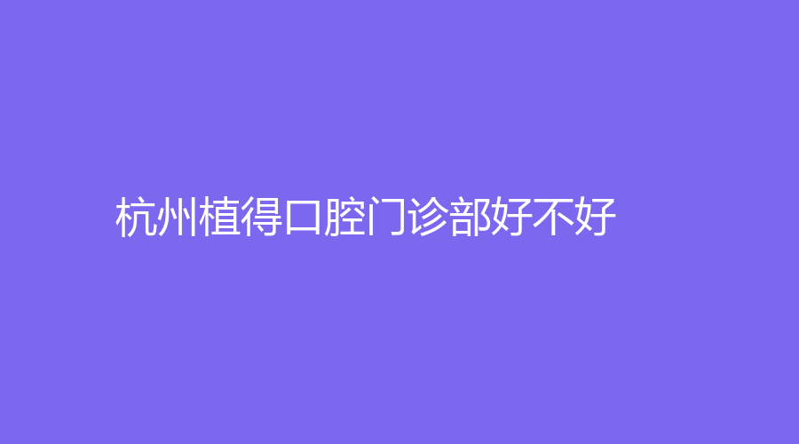 杭州植得口腔门诊部好不好,服务项目多,医生专业,医院靠谱