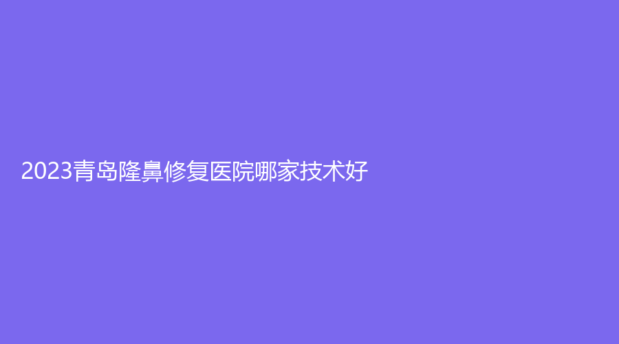2023青岛隆鼻修复医院哪家技术好？