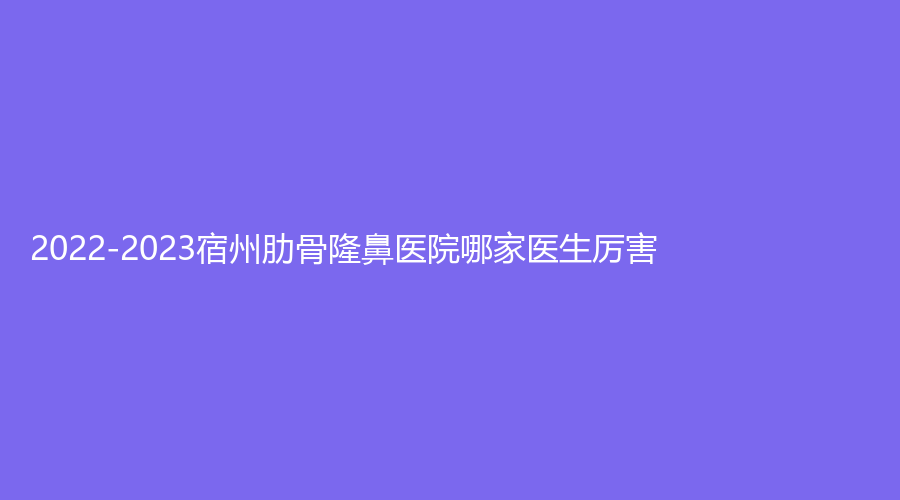 2022-2023宿州肋骨隆鼻医院哪家医生厉害？