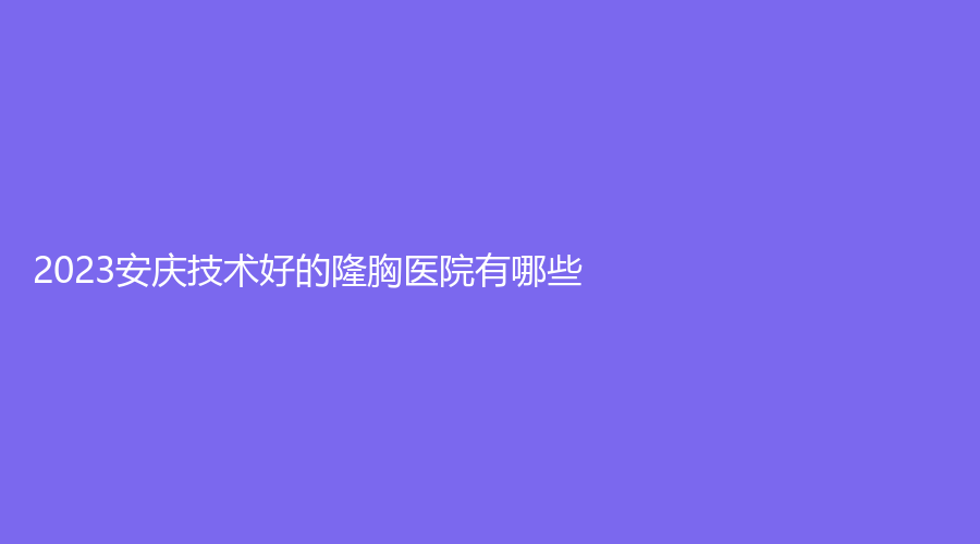 2023安庆技术好的隆胸医院有哪些？