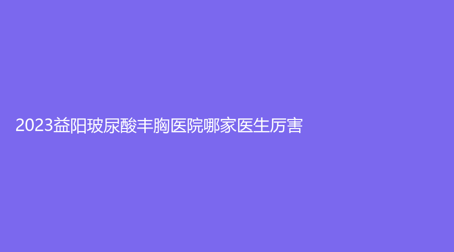 2023益阳玻尿酸丰胸医院哪家医生厉害？